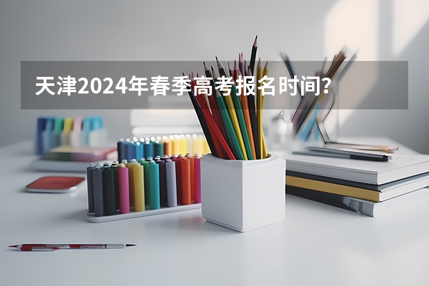 天津2024年春季高考报名时间？ 2024年高考啥时候报名