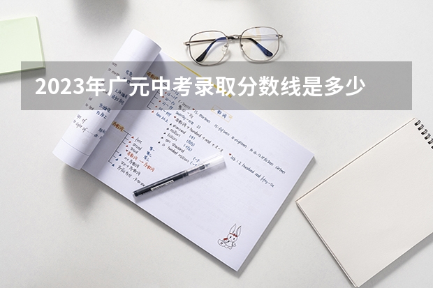 2023年广元中考录取分数线是多少？。