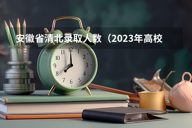 安徽省清北录取人数（2023年高校招生人数大约是913万人，本科生招生.）