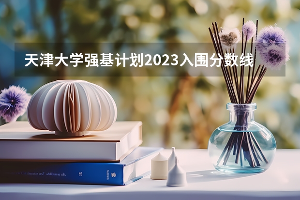 天津大学强基计划2023入围分数线 强基计划入围名单
