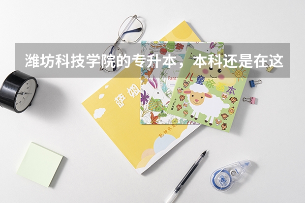 潍坊科技学院的专升本，本科还是在这个学校上吗？请尽量告诉我一切有关潍坊科技学院的内容吧！！谢谢