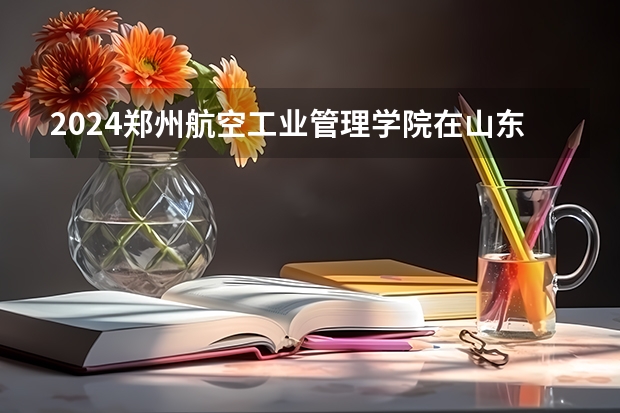2024郑州航空工业管理学院在山东招生计划