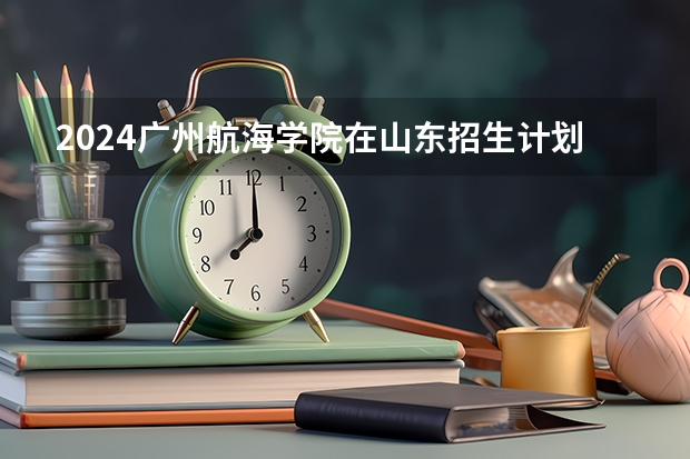 2024广州航海学院在山东招生计划