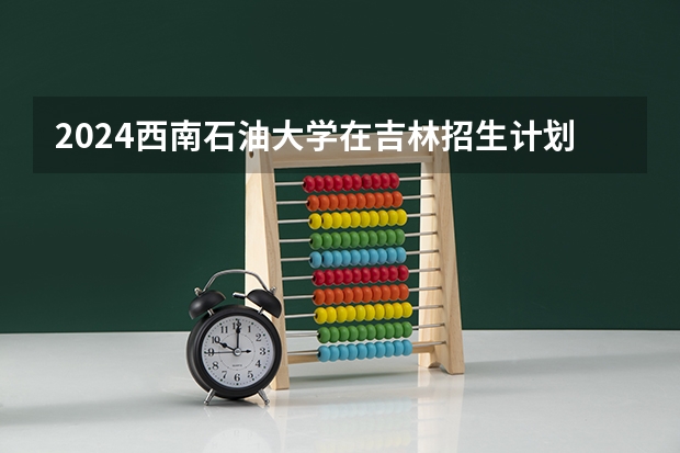 2024西南石油大学在吉林招生计划