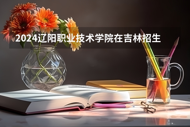 2024辽阳职业技术学院在吉林招生计划