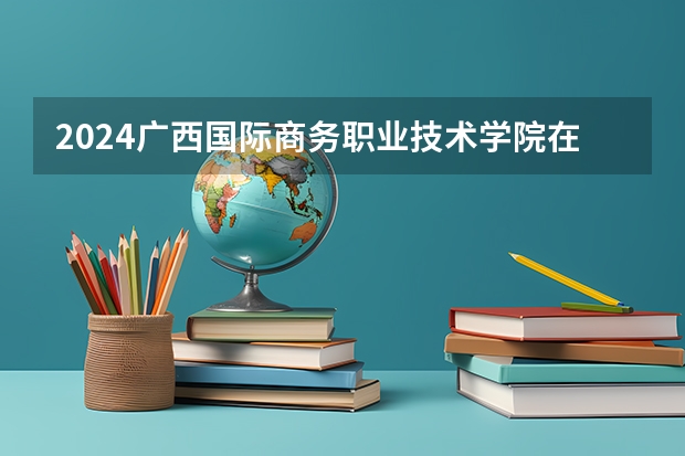 2024广西国际商务职业技术学院在吉林招生计划
