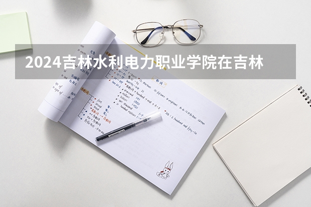 2024吉林水利电力职业学院在吉林招生计划