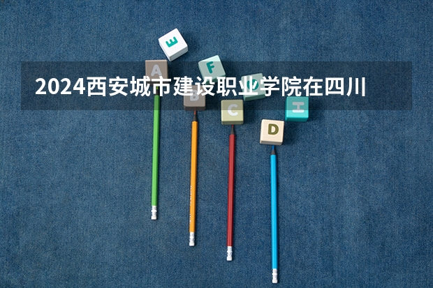 2024西安城市建设职业学院在四川招生计划