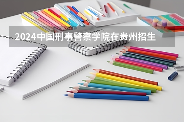 2024中国刑事警察学院在贵州招生计划