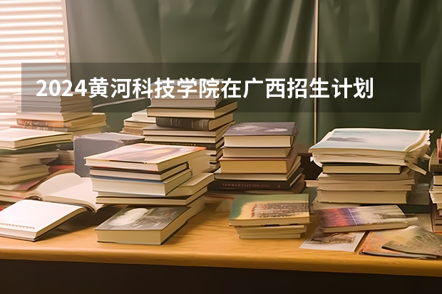 2024黄河科技学院在广西招生计划