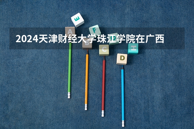 2024天津财经大学珠江学院在广西招生计划