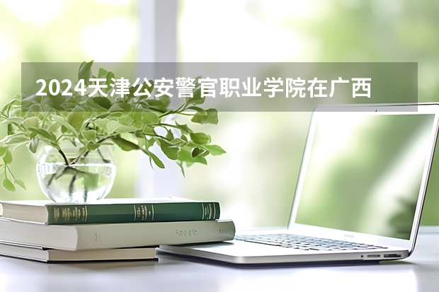2024天津公安警官职业学院在广西招生计划