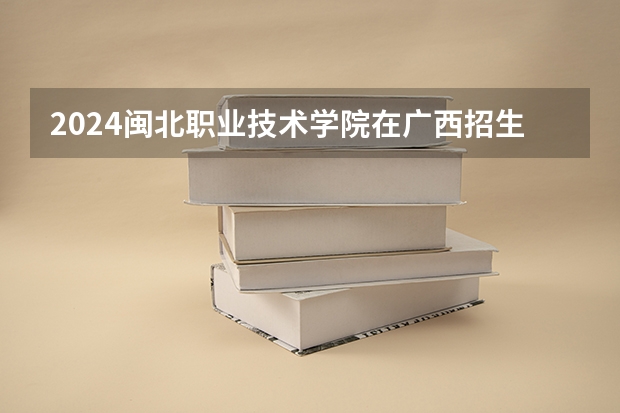 2024闽北职业技术学院在广西招生计划