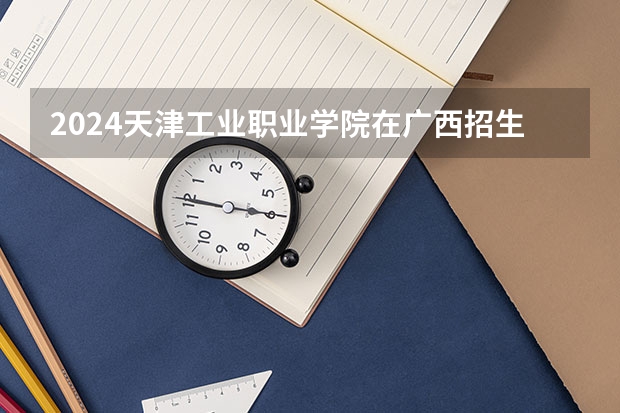 2024天津工业职业学院在广西招生计划