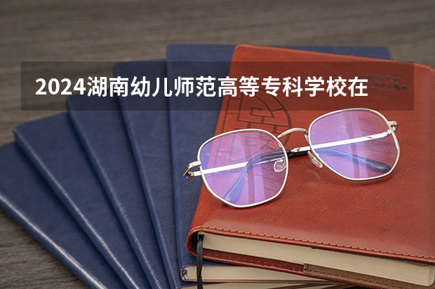 2024湖南幼儿师范高等专科学校在陕西招生计划