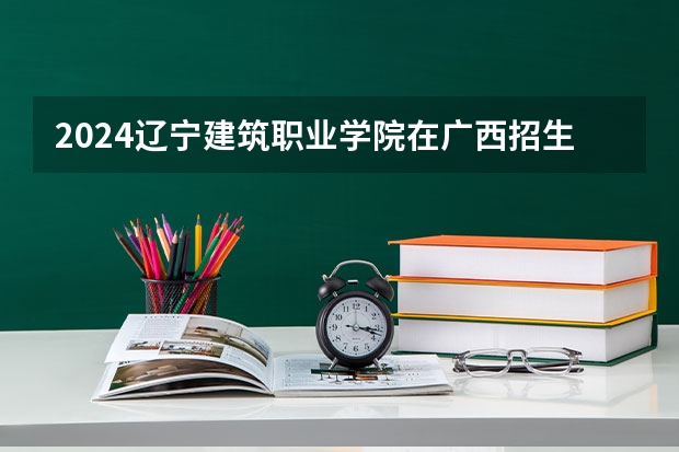 2024辽宁建筑职业学院在广西招生计划