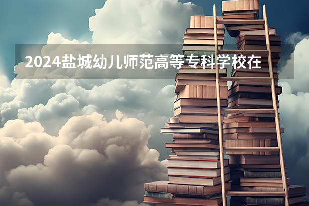 2024盐城幼儿师范高等专科学校在广西招生计划
