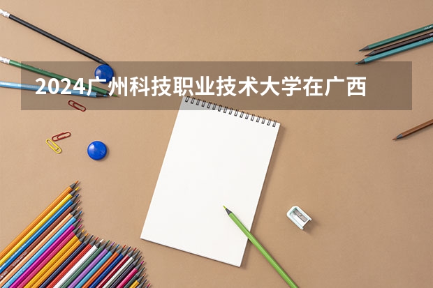 2024广州科技职业技术大学在广西招生计划