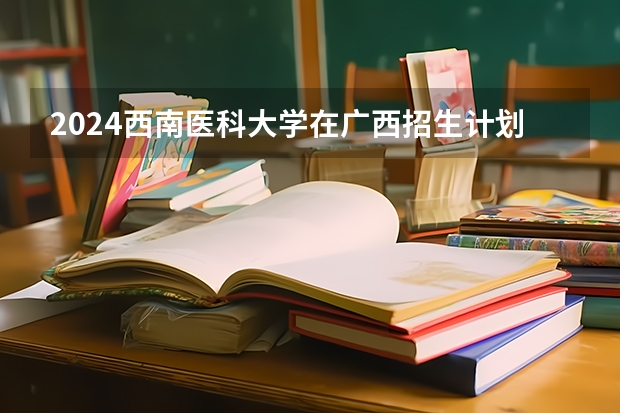 2024西南医科大学在广西招生计划