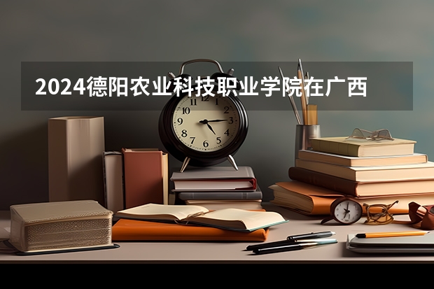 2024德阳农业科技职业学院在广西招生计划