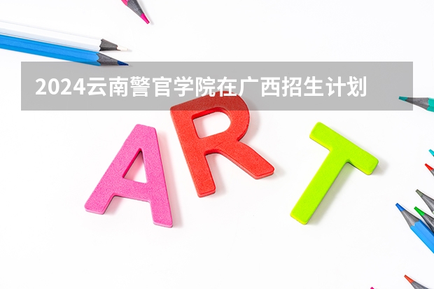 2024云南警官学院在广西招生计划