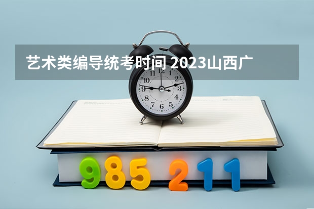 艺术类编导统考时间 2023山西广播电视编导艺术统考时间