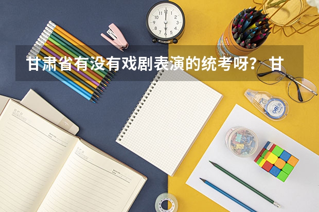 甘肃省有没有戏剧表演的统考呀？ 甘肃高考志愿录取时间安排