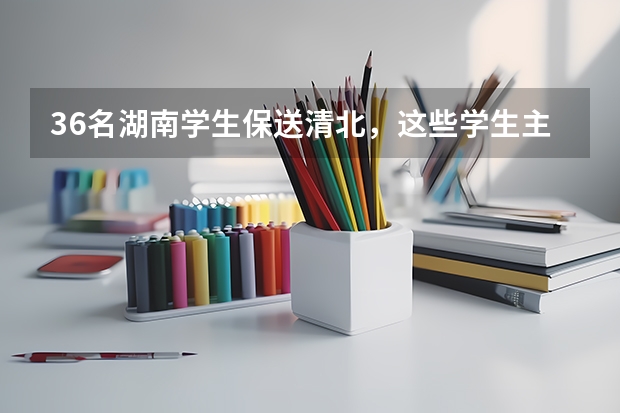 36名湖南学生保送清北,这些学生主要来自哪所中学? 关于清华北大港大这样的学校保送生的问题,请专业人士作答