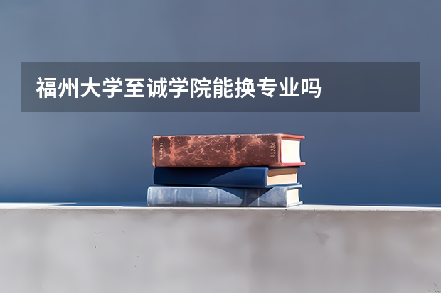 福州大学至诚学院能换专业吗