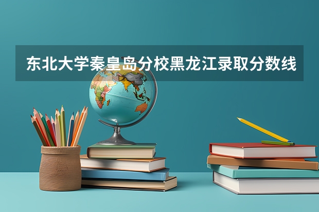 东北大学秦皇岛分校黑龙江录取分数线详解
