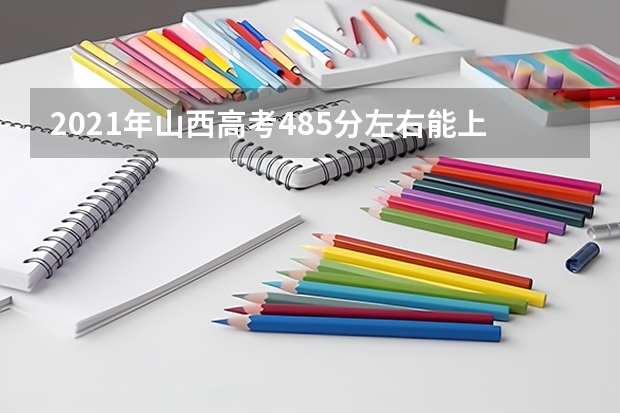 2021年山西高考485分左右能上什么样的大学