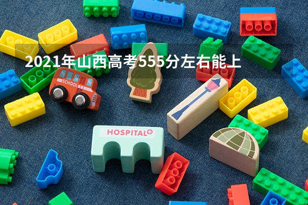 2021年山西高考555分左右能上什么样的大学