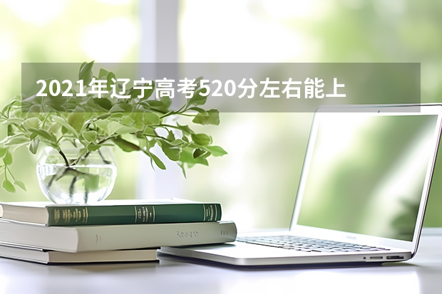 2021年辽宁高考520分左右能上什么样的大学